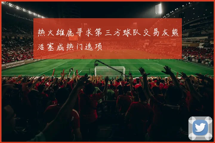 热火雄鹿寻求第三方球队交易灰熊活塞成热门选项