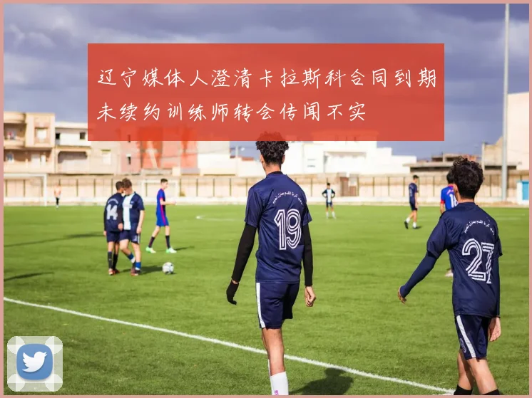 辽宁媒体人澄清卡拉斯科合同到期未续约训练师转会传闻不实
