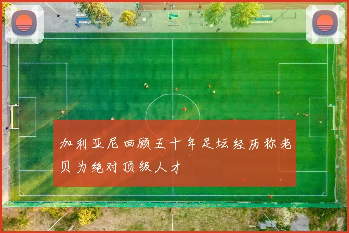 加利亚尼回顾五十年足坛经历称老贝为绝对顶级人才