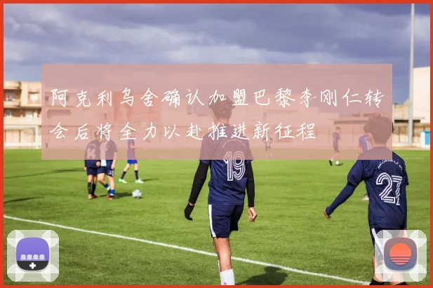 阿克利乌舍确认加盟巴黎李刚仁转会后将全力以赴推进新征程
