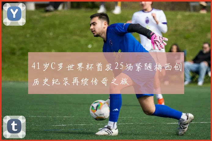 41岁C罗世界杯首发25场紧随梅西创历史纪录再续传奇之旅