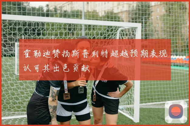 霍勒迪赞扬斯普利特超越预期表现认可其出色贡献