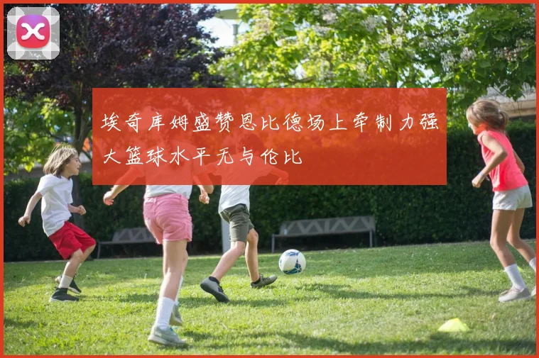 埃奇库姆盛赞恩比德场上牵制力强大篮球水平无与伦比