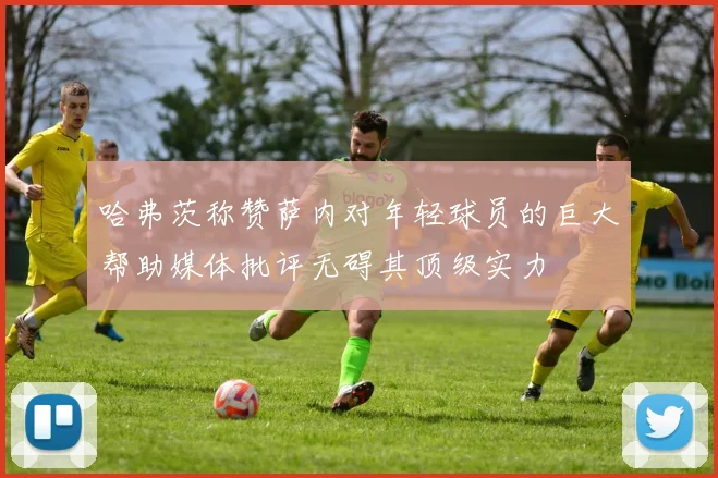 哈弗茨称赞萨内对年轻球员的巨大帮助媒体批评无碍其顶级实力