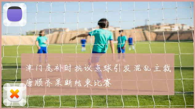 津门虎补时抗议点球引发混乱主裁唐顺齐果断结束比赛