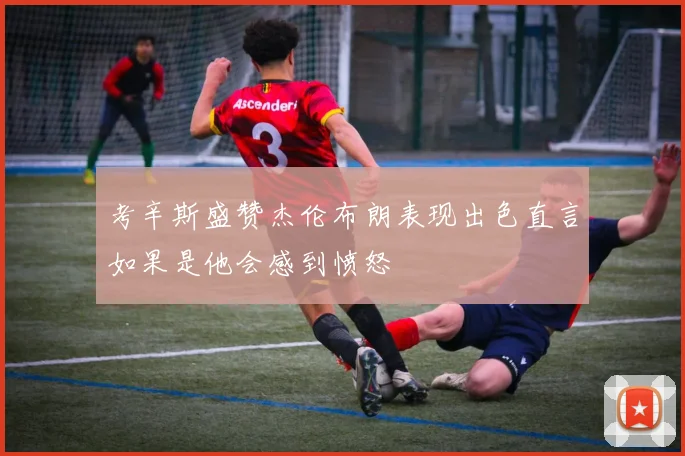考辛斯盛赞杰伦布朗表现出色直言如果是他会感到愤怒