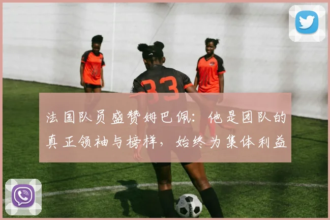 法国队员盛赞姆巴佩：他是团队的真正领袖与榜样，始终为集体利益考虑