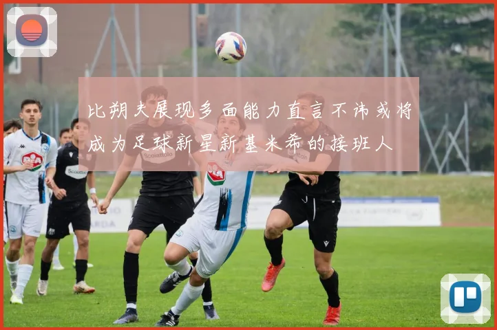 比朔夫展现多面能力直言不讳或将成为足球新星新基米希的接班人