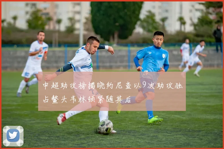 中超助攻榜揭晓约尼查以9次助攻独占鳌头韦林顿紧随其后