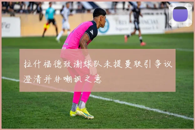 拉什福德致谢球队未提曼联引争议澄清并非嘲讽之意